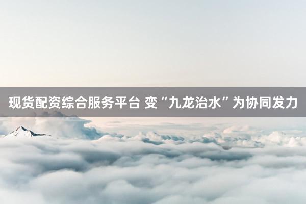 现货配资综合服务平台 变“九龙治水”为协同发力