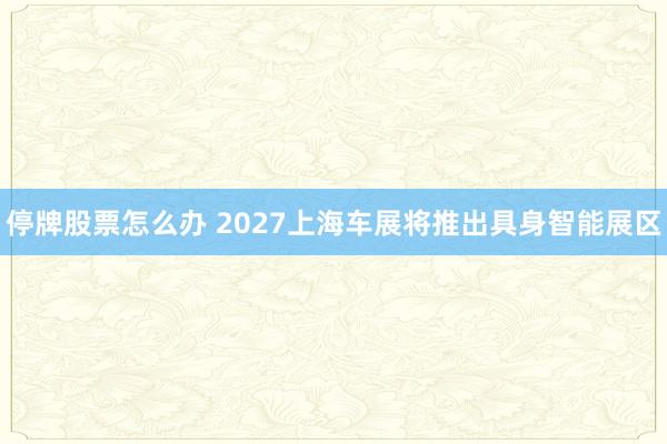 停牌股票怎么办 2027上海车展将推出具身智能展区