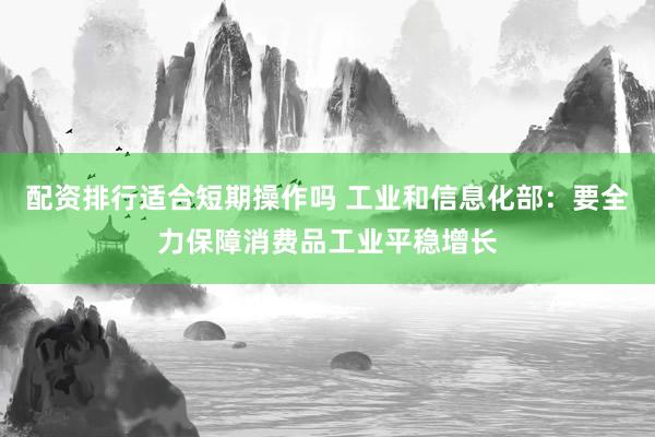 配资排行适合短期操作吗 工业和信息化部：要全力保障消费品工业平稳增长