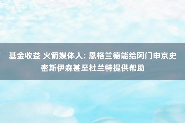 基金收益 火箭媒体人: 恩格兰德能给阿门申京史密斯伊森甚至杜兰特提供帮助