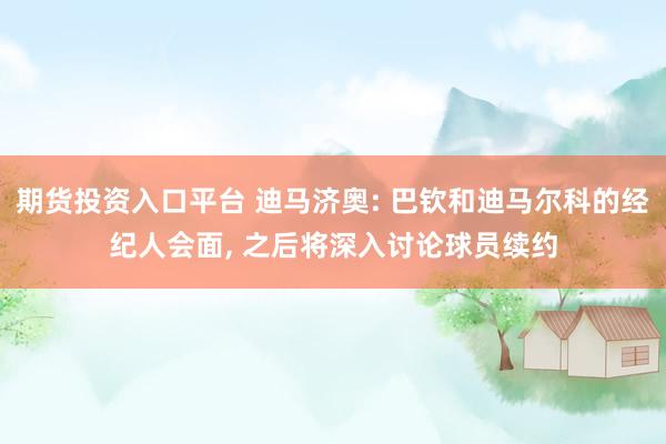 期货投资入口平台 迪马济奥: 巴钦和迪马尔科的经纪人会面, 之后将深入讨论球员续约