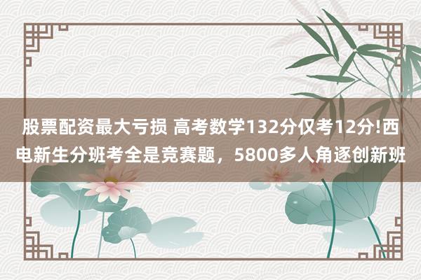 股票配资最大亏损 高考数学132分仅考12分!西电新生分班考全是竞赛题,5800多人角逐创新班