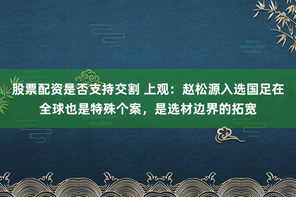 股票配资是否支持交割 上观：赵松源入选国足在全球也是特殊个案，是选材边界的拓宽