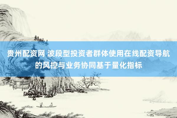 贵州配资网 波段型投资者群体使用在线配资导航的风控与业务协同基于量化指标