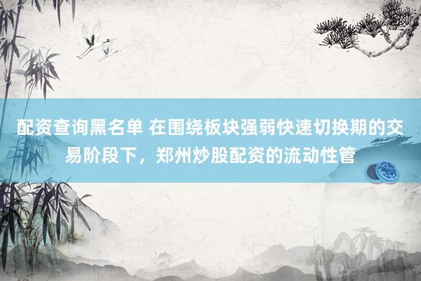 配资查询黑名单 在围绕板块强弱快速切换期的交易阶段下，郑州炒股配资的流动性管