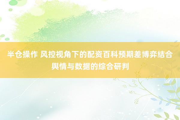 半仓操作 风控视角下的配资百科预期差博弈结合舆情与数据的综合研判
