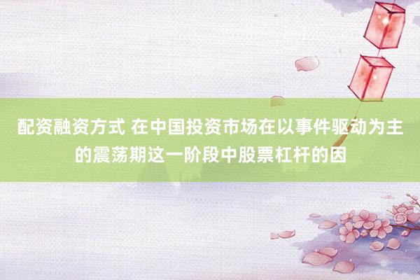 配资融资方式 在中国投资市场在以事件驱动为主的震荡期这一阶段中股票杠杆的因