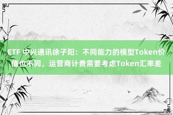 ETF 中兴通讯徐子阳：不同能力的模型Token价值也不同，运营商计费需要考虑Token汇率差