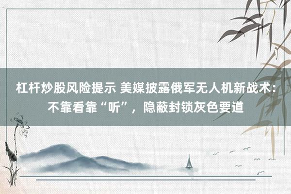 杠杆炒股风险提示 美媒披露俄军无人机新战术：不靠看靠“听”，隐蔽封锁灰色要道
