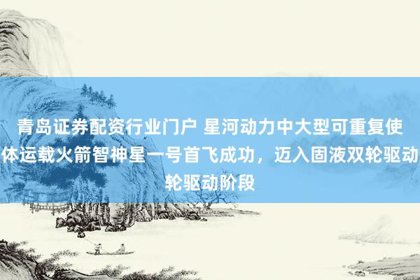 青岛证券配资行业门户 星河动力中大型可重复使用液体运载火箭智神星一号首飞成功，迈入固液双轮驱动阶段