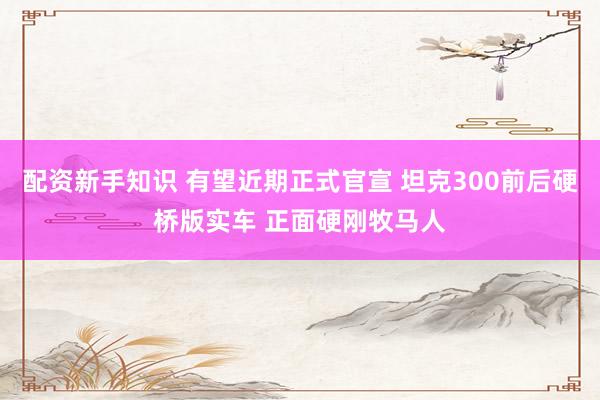 配资新手知识 有望近期正式官宣 坦克300前后硬桥版实车 正面硬刚牧马人
