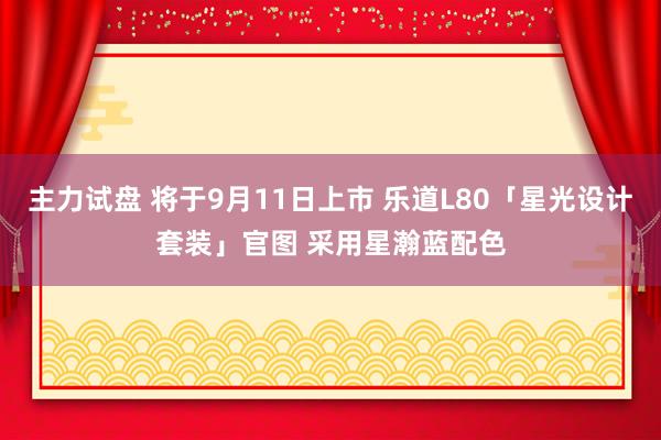 主力试盘 将于9月11日上市 乐道L80「星光设计套装」官图 采用星瀚蓝配色