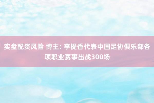 实盘配资风险 博主: 李提香代表中国足协俱乐部各项职业赛事出战300场