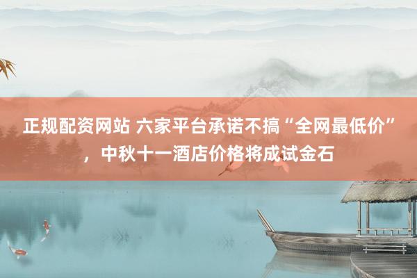 正规配资网站 六家平台承诺不搞“全网最低价”,中秋十一酒店价格将成试金石