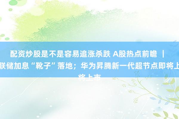 配资炒股是不是容易追涨杀跌 A股热点前瞻 ｜ 美联储加息“靴子”落地；华为昇腾新一代超节点即将上市