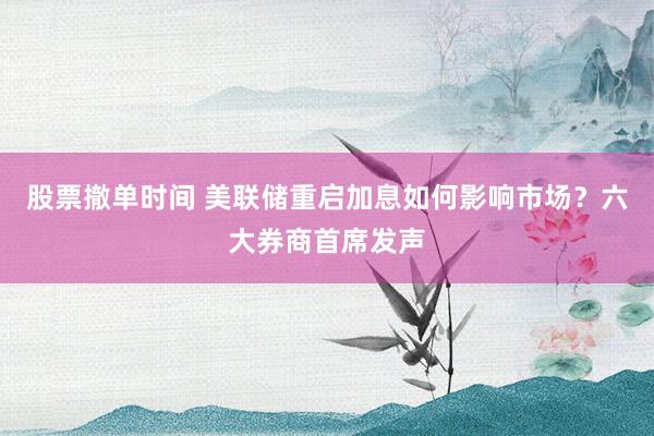 股票撤单时间 美联储重启加息如何影响市场？六大券商首席发声