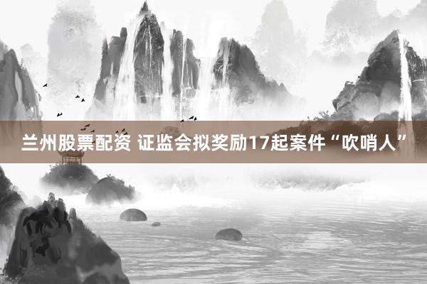 兰州股票配资 证监会拟奖励17起案件“吹哨人”