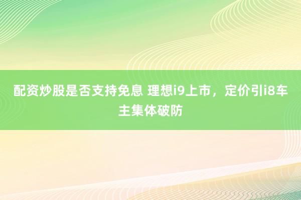 配资炒股是否支持免息 理想i9上市,定价引i8车主集体破防
