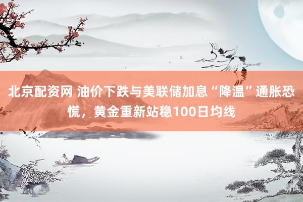 北京配资网 油价下跌与美联储加息“降温”通胀恐慌，黄金重新站稳100日均线