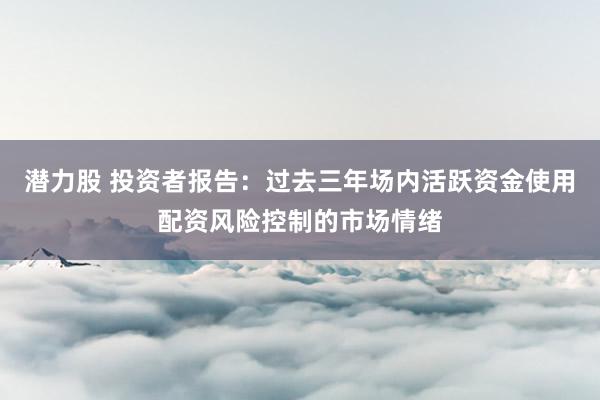 潜力股 投资者报告：过去三年场内活跃资金使用配资风险控制的市场情绪