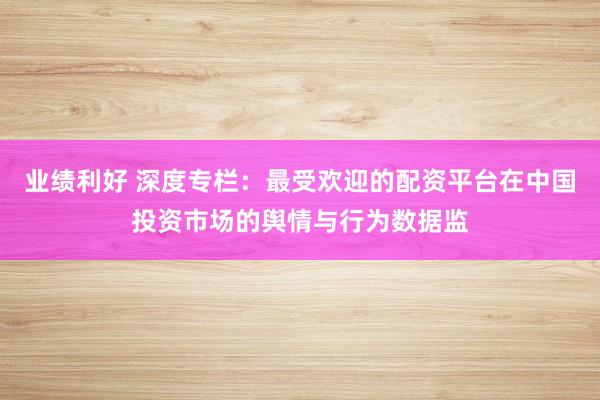 业绩利好 深度专栏：最受欢迎的配资平台在中国投资市场的舆情与行为数据监