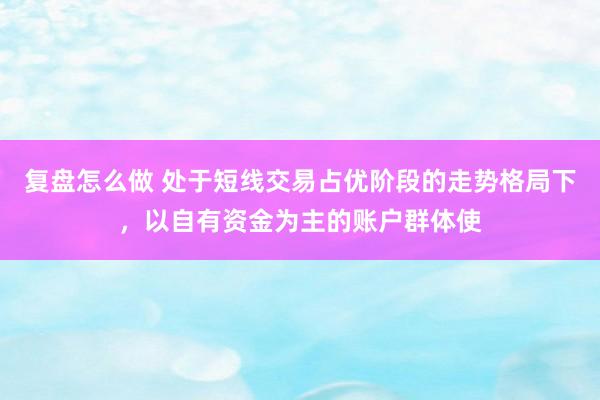 复盘怎么做 处于短线交易占优阶段的走势格局下，以自有资金为主的账户群体使