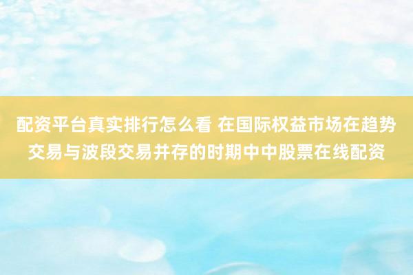 配资平台真实排行怎么看 在国际权益市场在趋势交易与波段交易并存的时期中中股票在线配资