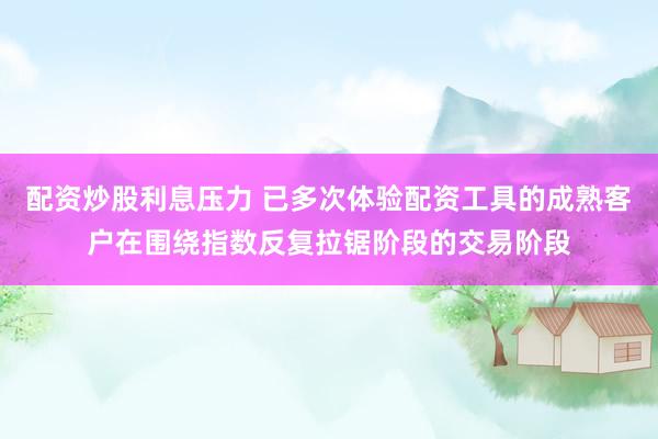 配资炒股利息压力 已多次体验配资工具的成熟客户在围绕指数反复拉锯阶段的交易阶段