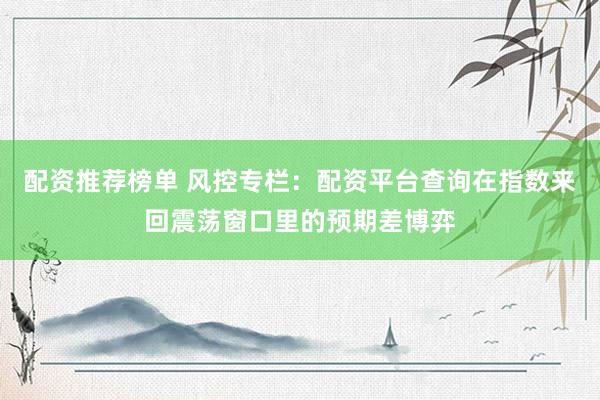 配资推荐榜单 风控专栏：配资平台查询在指数来回震荡窗口里的预期差博弈