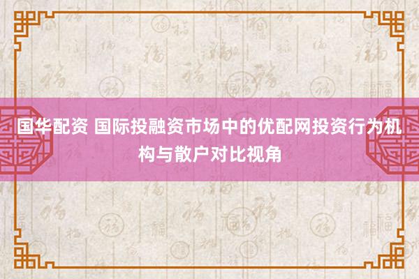 国华配资 国际投融资市场中的优配网投资行为机构与散户对比视角