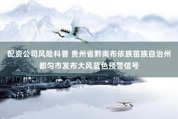 配资公司风险科普 贵州省黔南布依族苗族自治州都匀市发布大风蓝色预警信号