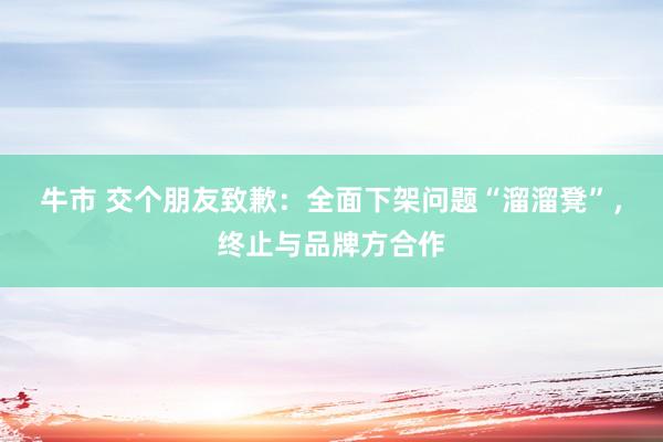 牛市 交个朋友致歉：全面下架问题“溜溜凳”，终止与品牌方合作