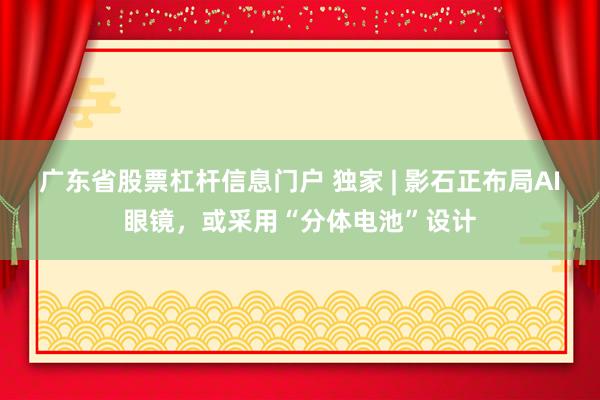 广东省股票杠杆信息门户 独家 | 影石正布局AI眼镜，或采用“分体电池”设计