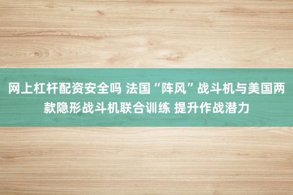 网上杠杆配资安全吗 法国“阵风”战斗机与美国两款隐形战斗机联合训练 提升作战潜力