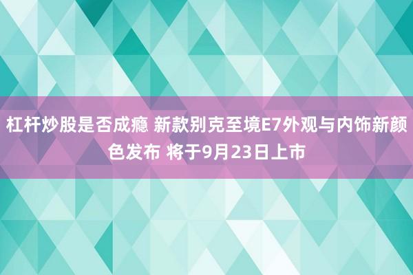 杠杆炒股是否成瘾 新款别克至境E7外观与内饰新颜色发布 将于9月23日上市