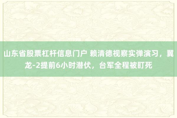 山东省股票杠杆信息门户 赖清德视察实弹演习，翼龙-2提前6小时潜伏，台军全程被盯死