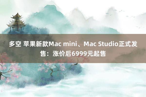 多空 苹果新款Mac mini、Mac Studio正式发售：涨价后6999元起售