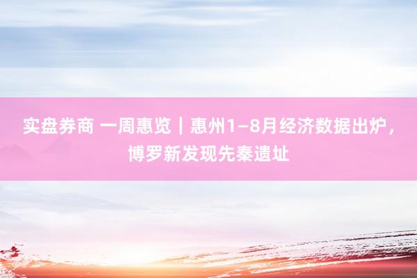 实盘券商 一周惠览｜惠州1—8月经济数据出炉，博罗新发现先秦遗址