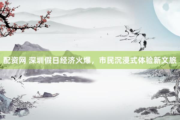 配资网 深圳假日经济火爆，市民沉浸式体验新文旅
