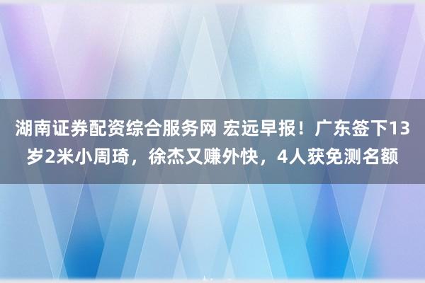 湖南证券配资综合服务网 宏远早报！广东签下13岁2米小周琦，徐杰又赚外快，4人获免测名额