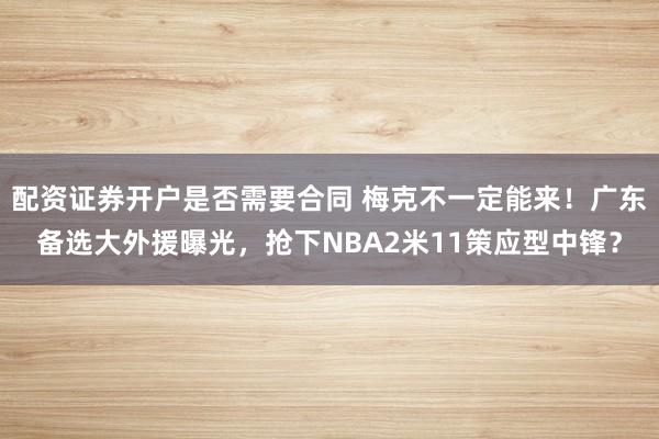 配资证券开户是否需要合同 梅克不一定能来！广东备选大外援曝光，抢下NBA2米11策应型中锋？