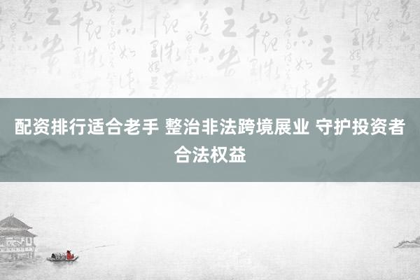 配资排行适合老手 整治非法跨境展业 守护投资者合法权益