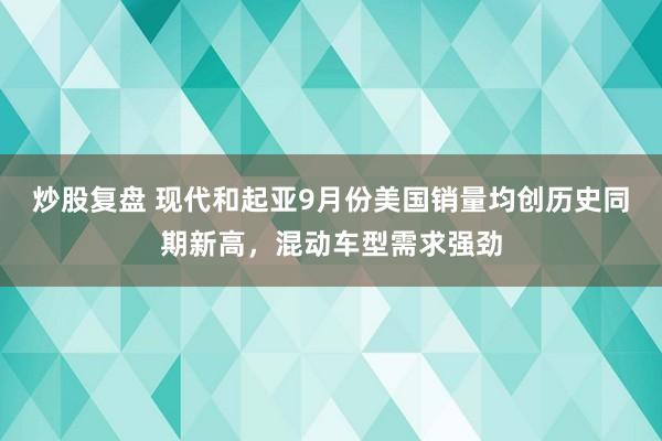 炒股复盘 现代和起亚9月份美国销量均创历史同期新高，混动车型需求强劲