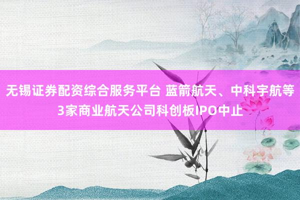 无锡证券配资综合服务平台 蓝箭航天、中科宇航等3家商业航天公司科创板IPO中止