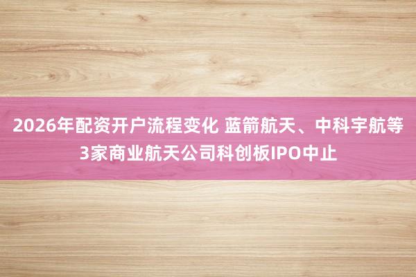 2026年配资开户流程变化 蓝箭航天、中科宇航等3家商业航天公司科创板IPO中止