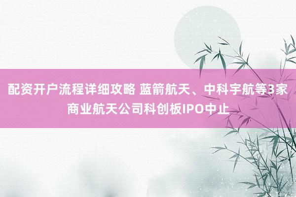 配资开户流程详细攻略 蓝箭航天、中科宇航等3家商业航天公司科创板IPO中止