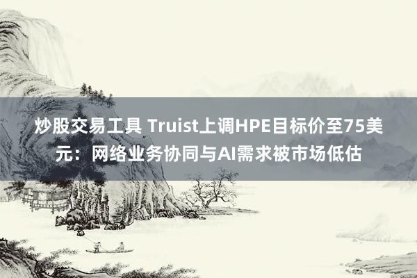 炒股交易工具 Truist上调HPE目标价至75美元：网络业务协同与AI需求被市场低估