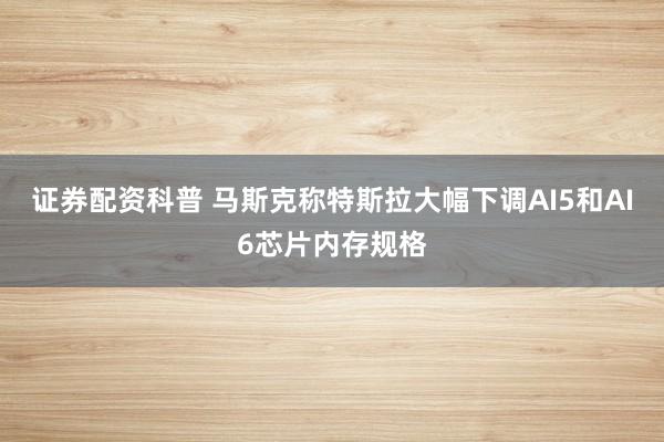 证券配资科普 马斯克称特斯拉大幅下调AI5和AI6芯片内存规格