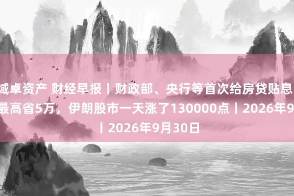 域卓资产 财经早报丨财政部、央行等首次给房贷贴息！100万最高省5万，伊朗股市一天涨了130000点丨2026年9月30日
