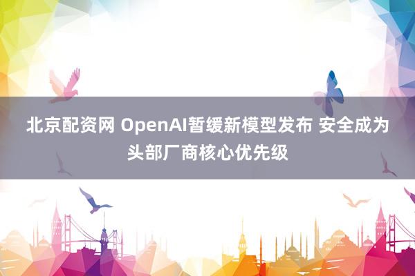 北京配资网 OpenAI暂缓新模型发布 安全成为头部厂商核心优先级